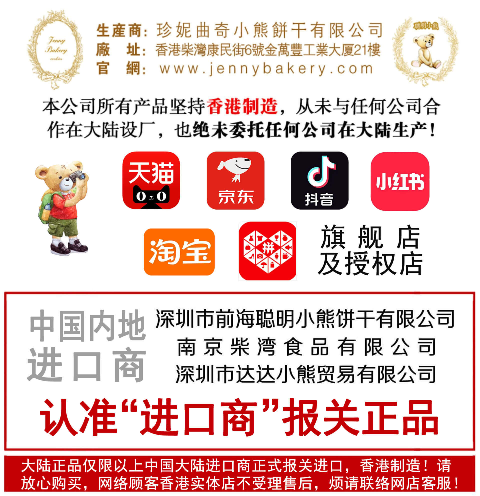 本公司所有产品坚持香港制造,从未与任何公司合 作在大陆设厂,也绝未委托任何公司在大陆生产! 中国 内地 线上总经销 天猫 深圳市前海聪明小熊饼干有限公司 官方直营天猫聪明小熊旗舰店 京 大陆进口 经销商 【新香港吃货小屋】 新香港吃货小屋 JD.COM京东 聪明小熊旗舰店 南京柴湾食品进口有限公司 深圳市达达小熊贸易有限公司 【香港聪明小熊】 香港聪明小熊 【好好聪明小熊饼干】 好好聪明小熊饼干 大陆正品仅限以上网店经销,香港制造!均已正式报关进口,请